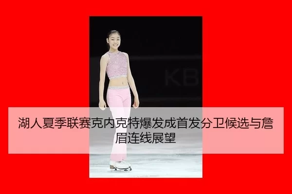 湖人夏季联赛克内克特爆发成首发分卫候选与詹眉连线展望