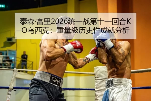 泰森·富里2026统一战第十一回合KO乌西克：重量级历史性成就分析